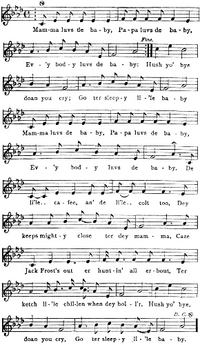 Mam-ma luvs de ba-by, Pa-pa luvs de ba-by, Ev-’y bod-y luvs de ba-by: Hush yo’
bye doan you cry; Go ter sleep-y li-’le ba-by Mam-ma luvs de ba-by, Pa-pa luvs de ba-by, Ev-’y bod-y luvs de ba-by. De li’le.. ca-fee, an’
de li’le.. colt too, Dey keeps might-y close ter dey mam-ma, Caze Jack Frost’s out er hunt-in’ all er-bout, Ter
ketch li-’le chil-len when dey hol-l’r. Hush yo’ bye, doan you cry, Go ter sleep-y li-’le ba-by.