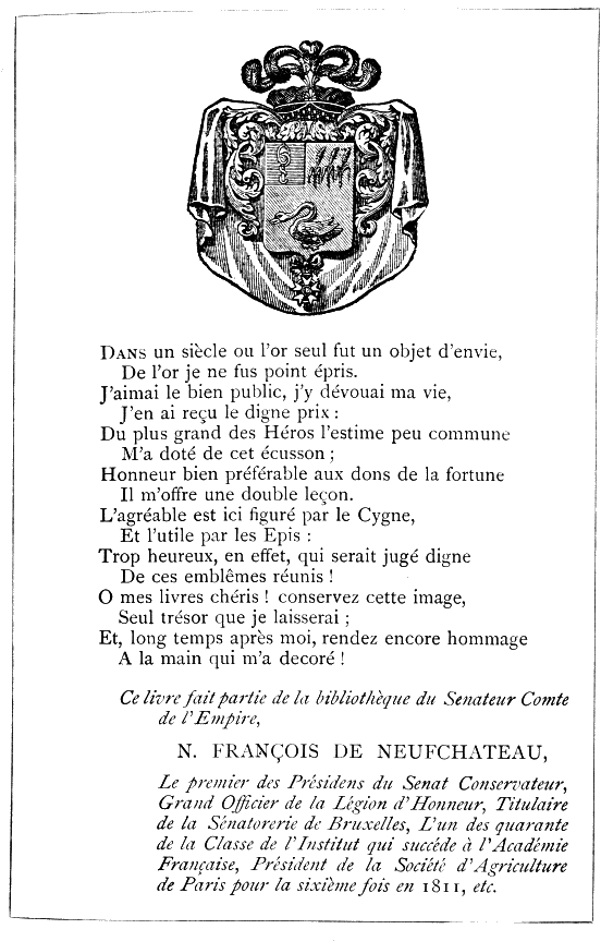 Dans un siècle où l’or seul fut un objet d’envie,
De l’or je ne fus point épris.
J’aimai le bien public, j’y dévouai ma vie,
J’en ai reçu le digne prix:
Du plus grand des Héros l’estime peu commune
M’a doté de cet écusson;
Honneur bien préférable aux dons de la fortune
Il m’offre une double leçon.
L’agréable est ici figuré par le Cygne,
Et l’utile par les Epis:
Trop heureux, en effet, qui serait jugé digne
De ces emblêmes réunis!
O mes livres chéris! conservez cette image,
Seul trésor que je laisserai;
Et, long temps après moi, rendez encore hommage
A la main qui m’a decoré!

Ce livre fait partie de la bibliothèque du Senateur Comte de l’Empire,

N. FRANÇOIS DE NEUFCHATEAU,

Le premier des Présidens du Senat Conservateur, Grand Officier de la
Legion d’Honneur, Titulaire de la Sénatorerie de Bruxelles, L’un des
quarante de la Classe de l’Institut qui succéde à l’Académie Française,
Président de la Société d’Agriculture de Paris pour la sixième fois en
1811, etc.