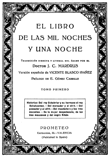 EL LIBRO
DE LAS MIL NOCHES
Y UNA NOCHE

Traducción directa y literal del árabe por el

Doctor J. C. MARDRUS

Versión española de VICENTE BLASCO IBAÑEZ

Prólogo de E. Gómez Carrillo

TOMO PRIMERO

Historias: Del rey Schahriar y su hermano el rey
Schahzaman.—Del mercader y el efrit.—Del
pescador y el efrit.—Del mandadero y las tres
doncellas.—De la mujer despedazada, de las
tres manzanas y del negro Rihán.

PROMETEO
Germanías, 33.—VALENCIA
(Published in Spain)