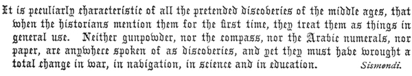 It is peculiarly characteristic of all the pretended discoveries of the middle ages, that
when the historians mention them for the first time, they treat them as things in
general use. Neither gunpowder, nor the compass, nor the Arabic numerals, nor
paper, are anywhere spoken of as discoveries, and yet they must have wrought a
total change in war, in navigation, in science and in education.  Sismendi.
 