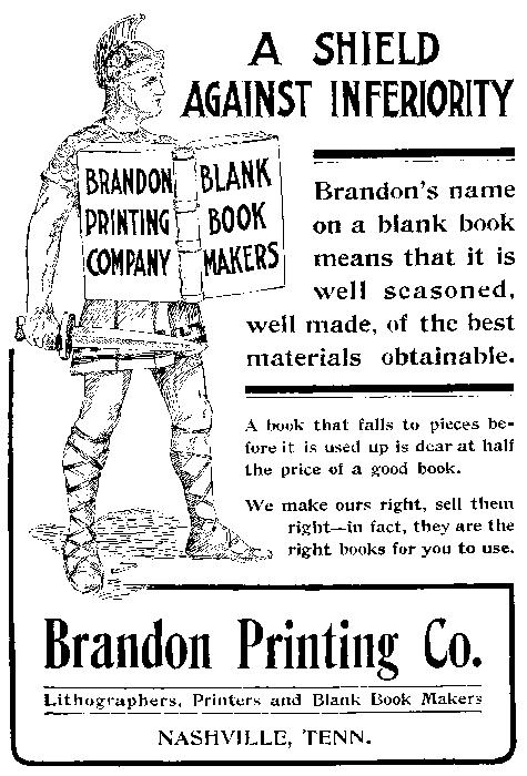 
  BRANDON PRINTING COMPANY BLANK BOOK MAKERS
  A SHIELD AGAINST INFERIORITY
  Brandon’s name on a blank book means that it is well seasoned, well made, of the best materials obtainable.
  A book that falls to pieces before it is used up is dear at half the price of a good book.
  We make ours right, sell them right—in fact, they are the right books for you to use.
  Brandon Printing Co. Lithographers, Printers and Blank Book Makers NASHVILLE, TENN.